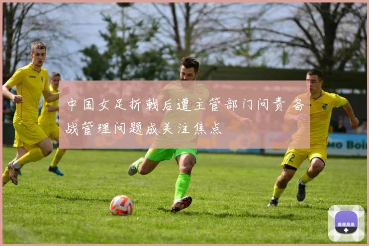 中国女足折戟后遭主管部门问责 备战管理问题成关注焦点