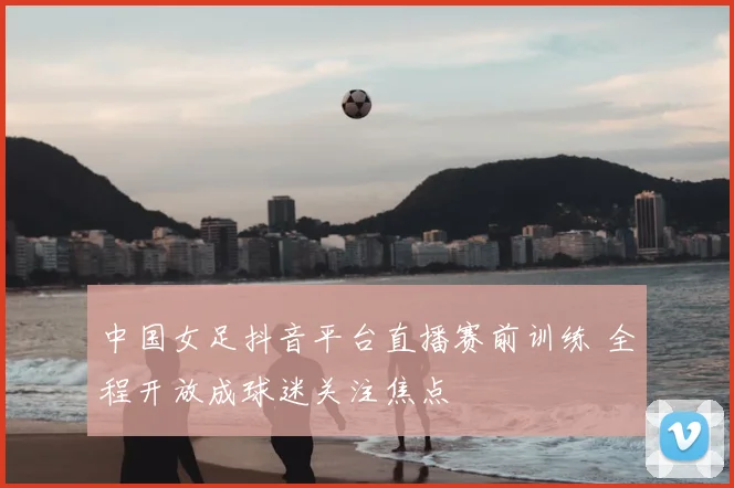 中国女足抖音平台直播赛前训练 全程开放成球迷关注焦点
